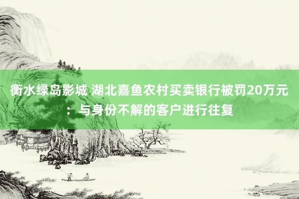 衡水绿岛影城 湖北嘉鱼农村买卖银行被罚20万元：与身份不解的客户进行往复