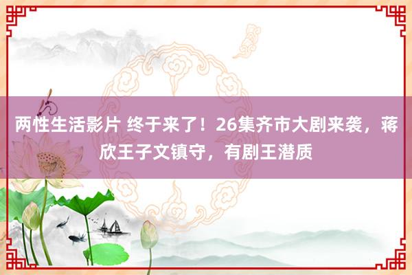 两性生活影片 终于来了！26集齐市大剧来袭，蒋欣王子文镇守，有剧王潜质