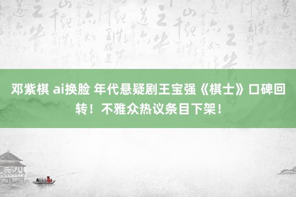 邓紫棋 ai换脸 年代悬疑剧王宝强《棋士》口碑回转！不雅众热议条目下架！