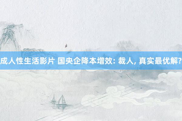 成人性生活影片 国央企降本增效: 裁人， 真实最优解?
