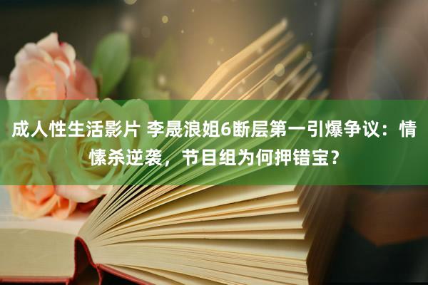 成人性生活影片 李晟浪姐6断层第一引爆争议：情愫杀逆袭，节目组为何押错宝？