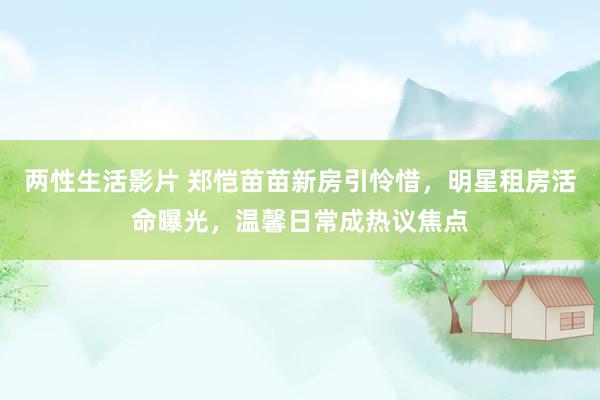 两性生活影片 郑恺苗苗新房引怜惜，明星租房活命曝光，温馨日常成热议焦点