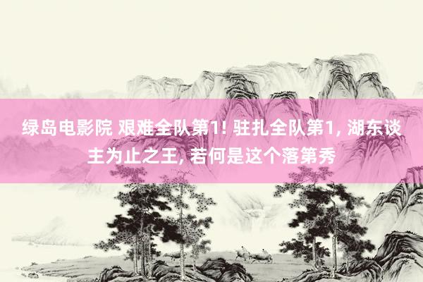 绿岛电影院 艰难全队第1! 驻扎全队第1， 湖东谈主为止之王， 若何是这个落第秀
