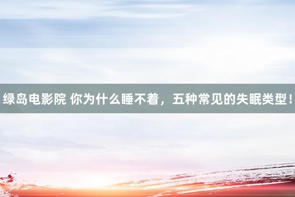 绿岛电影院 你为什么睡不着，五种常见的失眠类型！