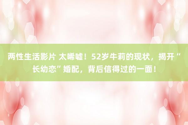 两性生活影片 太唏嘘！52岁牛莉的现状，揭开“长幼恋”婚配，背后信得过的一面！