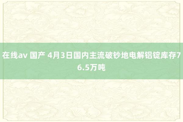 在线av 国产 4月3日国内主流破钞地电解铝锭库存76.5万吨