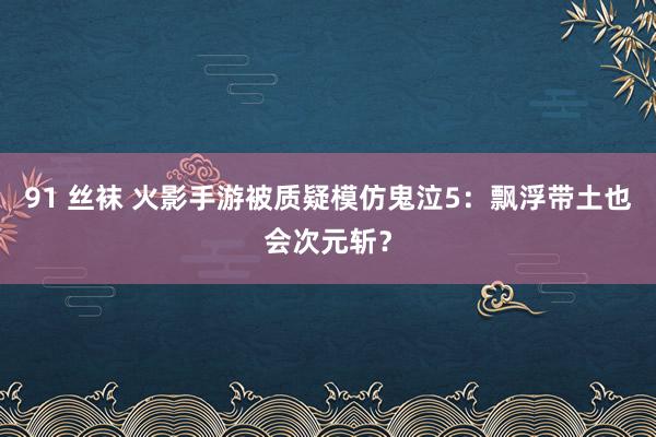 91 丝袜 火影手游被质疑模仿鬼泣5：飘浮带土也会次元斩？