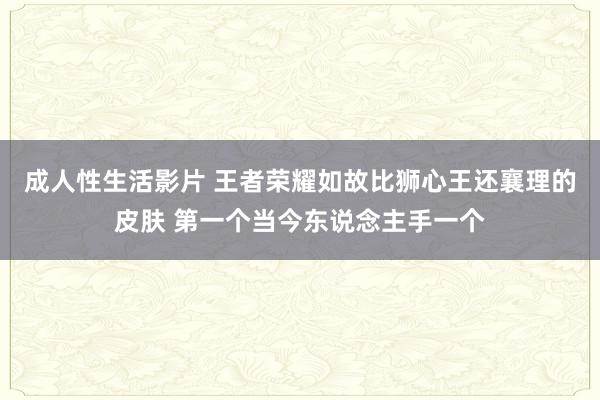 成人性生活影片 王者荣耀如故比狮心王还襄理的皮肤 第一个当今东说念主手一个