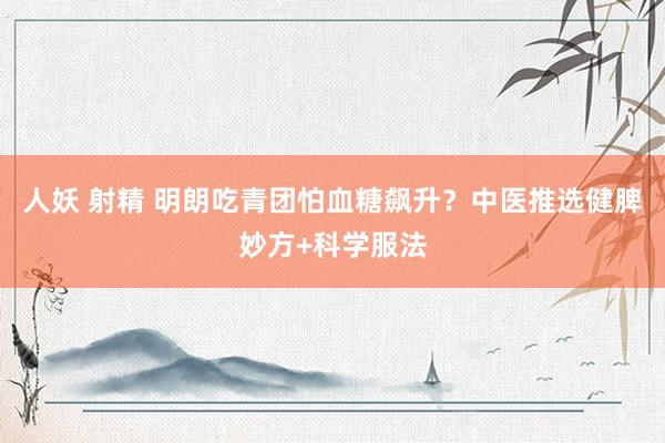 人妖 射精 明朗吃青团怕血糖飙升？中医推选健脾妙方+科学服法