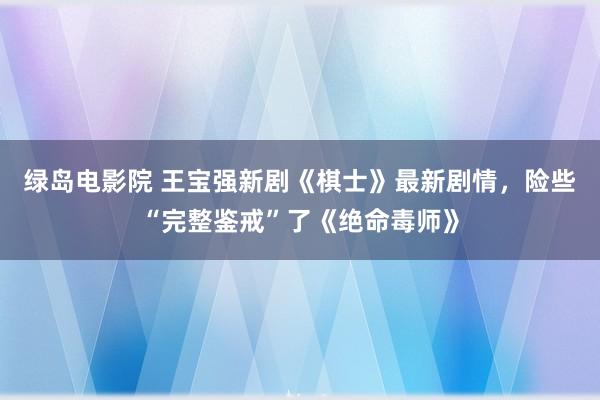 绿岛电影院 王宝强新剧《棋士》最新剧情，险些“完整鉴戒”了《绝命毒师》