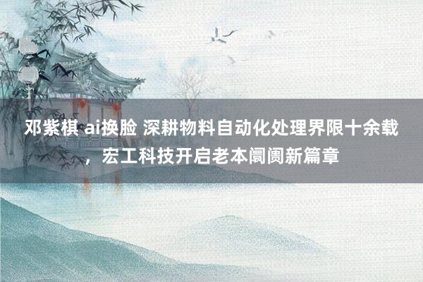 邓紫棋 ai换脸 深耕物料自动化处理界限十余载，宏工科技开启老本阛阓新篇章