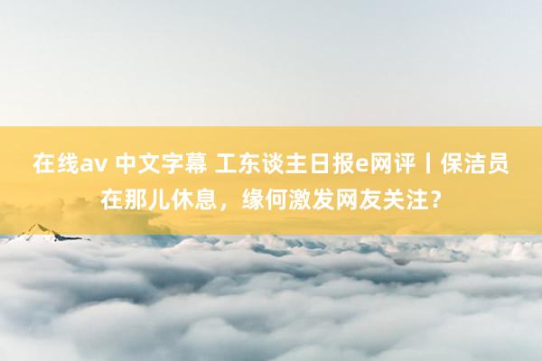 在线av 中文字幕 工东谈主日报e网评丨保洁员在那儿休息，缘何激发网友关注？