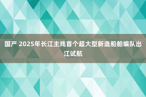 国产 2025年长江主线首个超大型新造船舶编队出江试航
