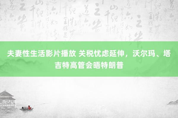 夫妻性生活影片播放 关税忧虑延伸，沃尔玛、塔吉特高管会晤特朗普