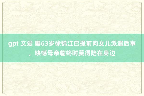 gpt 文爱 曝63岁徐锦江已提前向女儿派遣后事，缺憾母亲临终时莫得陪在身边