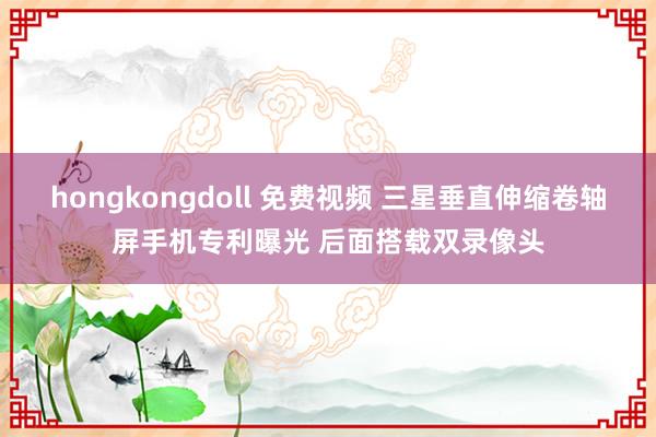 hongkongdoll 免费视频 三星垂直伸缩卷轴屏手机专利曝光 后面搭载双录像头