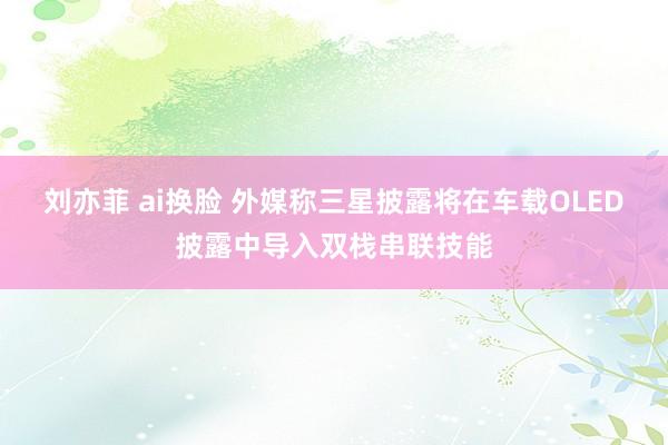 刘亦菲 ai换脸 外媒称三星披露将在车载OLED披露中导入双栈串联技能