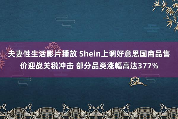 夫妻性生活影片播放 Shein上调好意思国商品售价迎战关税冲击 部分品类涨幅高达377%