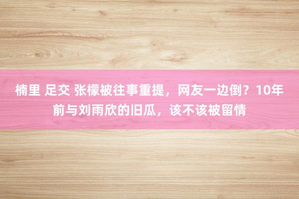 楠里 足交 张檬被往事重提，网友一边倒？10年前与刘雨欣的旧瓜，该不该被留情