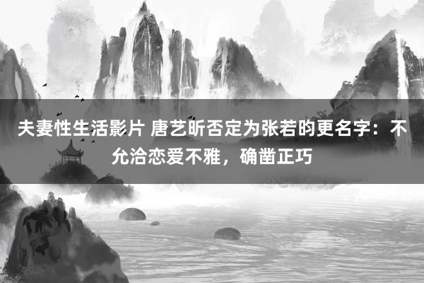 夫妻性生活影片 唐艺昕否定为张若昀更名字：不允洽恋爱不雅，确凿正巧