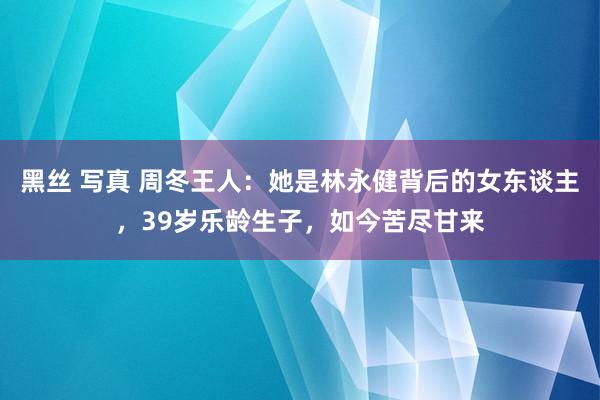 黑丝 写真 周冬王人：她是林永健背后的女东谈主，39岁乐龄生子，如今苦尽甘来