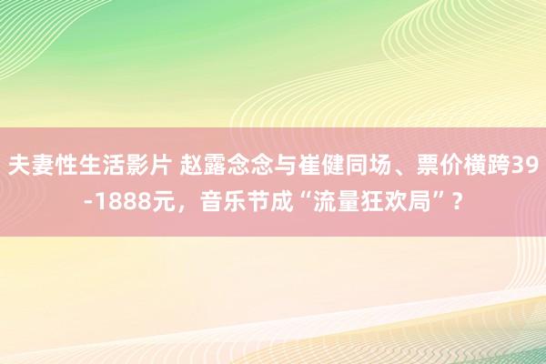 夫妻性生活影片 赵露念念与崔健同场、票价横跨39-1888元，音乐节成“流量狂欢局”？