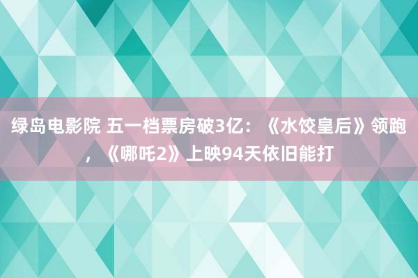 绿岛电影院 五一档票房破3亿：《水饺皇后》领跑，《哪吒2》上映94天依旧能打