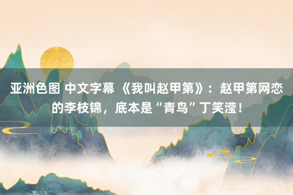 亚洲色图 中文字幕 《我叫赵甲第》：赵甲第网恋的李枝锦，底本是“青鸟”丁笑滢！