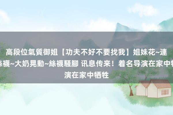 高段位氣質御姐【功夫不好不要找我】姐妹花~連體絲襪~大奶晃動~絲襪騷腳 讯息传来！着名导演在家中牺牲