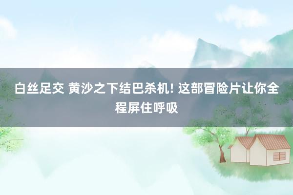 白丝足交 黄沙之下结巴杀机! 这部冒险片让你全程屏住呼吸
