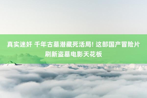 真实迷奸 千年古墓潜藏死活局! 这部国产冒险片刷新盗墓电影天花板