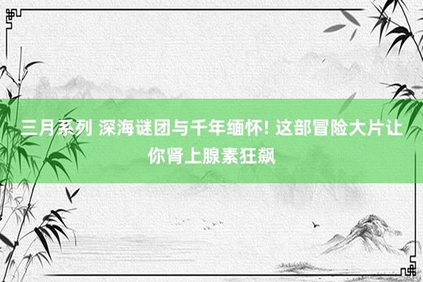三月系列 深海谜团与千年缅怀! 这部冒险大片让你肾上腺素狂飙