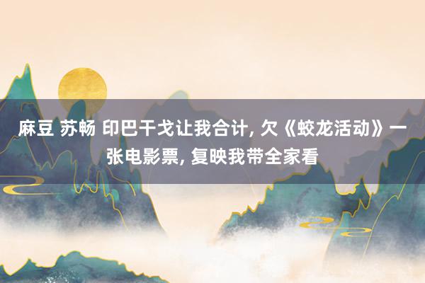 麻豆 苏畅 印巴干戈让我合计， 欠《蛟龙活动》一张电影票， 复映我带全家看