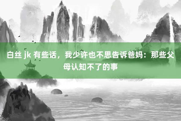 白丝 jk 有些话，我少许也不思告诉爸妈：那些父母认知不了的事