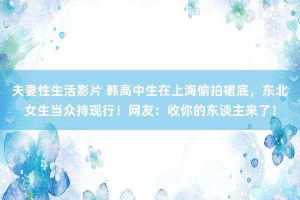 夫妻性生活影片 韩高中生在上海偷拍裙底，东北女生当众持现行！网友：收你的东谈主来了！