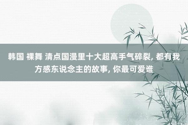 韩国 裸舞 清点国漫里十大超高手气碎裂， 都有我方感东说念主的故事， 你最可爱谁