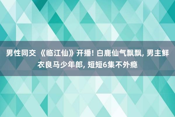 男性同交 《临江仙》开播! 白鹿仙气飘飘， 男主鲜衣良马少年郎， 短短6集不外瘾