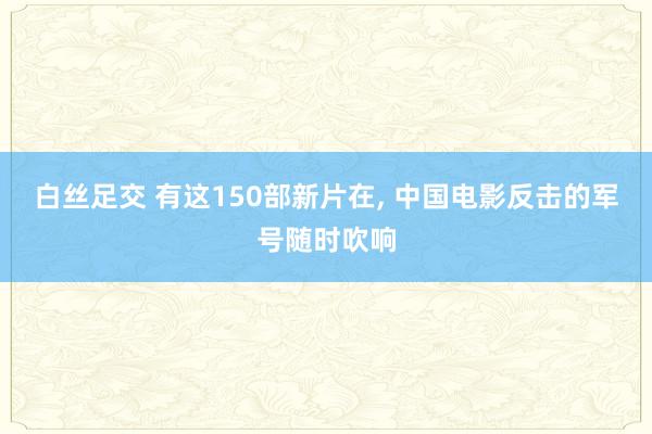 白丝足交 有这150部新片在, 中国电影反击的军号随时吹响