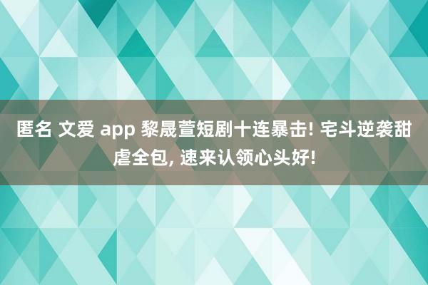 匿名 文爱 app 黎晟萱短剧十连暴击! 宅斗逆袭甜虐全包, 速来认领心头好!